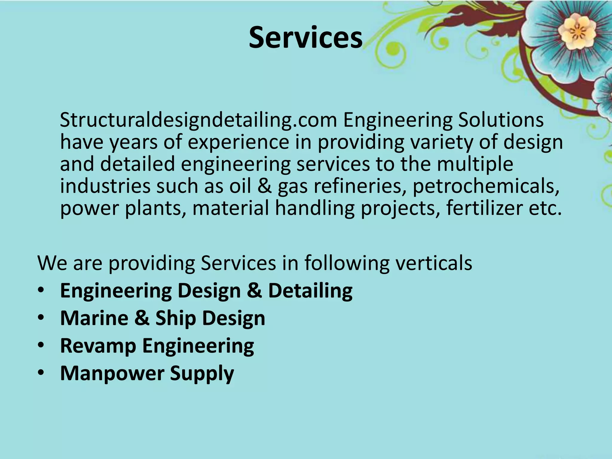 Services
Structuraldesigndetailing.com Engineering Solutions
have years of experience in providing variety of design
and detailed engineering services to the multiple
industries such as oil & gas refineries, petrochemicals,
power plants, material handling projects, fertilizer etc.
We are providing Services in following verticals
• Engineering Design & Detailing
• Marine & Ship Design
• Revamp Engineering
• Manpower Supply
 