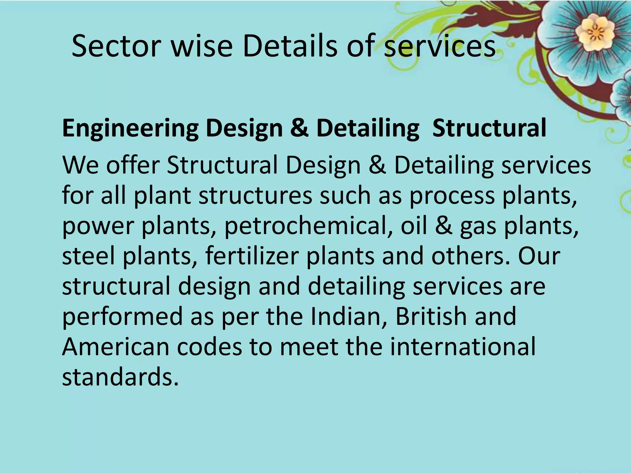Sector wise Details of services
Engineering Design & Detailing Structural
We offer Structural Design & Detailing services
for all plant structures such as process plants,
power plants, petrochemical, oil & gas plants,
steel plants, fertilizer plants and others. Our
structural design and detailing services are
performed as per the Indian, British and
American codes to meet the international
standards.
 