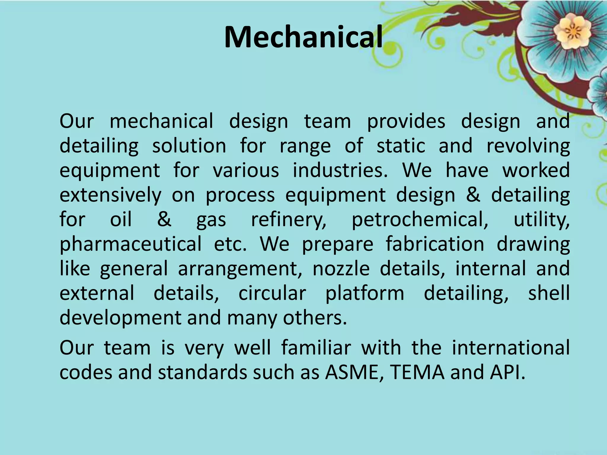 Mechanical
Our mechanical design team provides design and
detailing solution for range of static and revolving
equipment for various industries. We have worked
extensively on process equipment design & detailing
for oil & gas refinery, petrochemical, utility,
pharmaceutical etc. We prepare fabrication drawing
like general arrangement, nozzle details, internal and
external details, circular platform detailing, shell
development and many others.
Our team is very well familiar with the international
codes and standards such as ASME, TEMA and API.
 