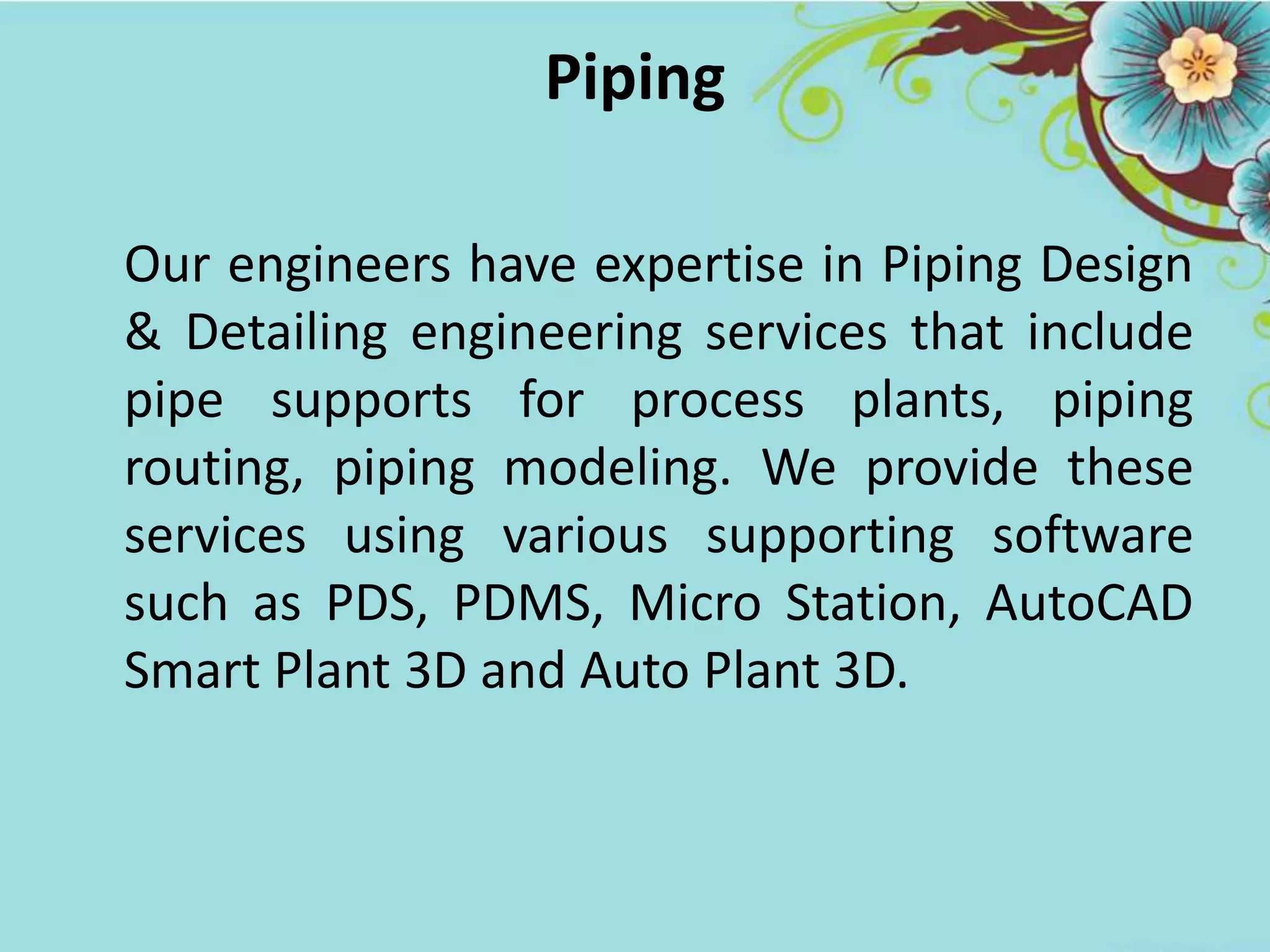 Piping
Our engineers have expertise in Piping Design
& Detailing engineering services that include
pipe supports for process plants, piping
routing, piping modeling. We provide these
services using various supporting software
such as PDS, PDMS, Micro Station, AutoCAD
Smart Plant 3D and Auto Plant 3D.
 