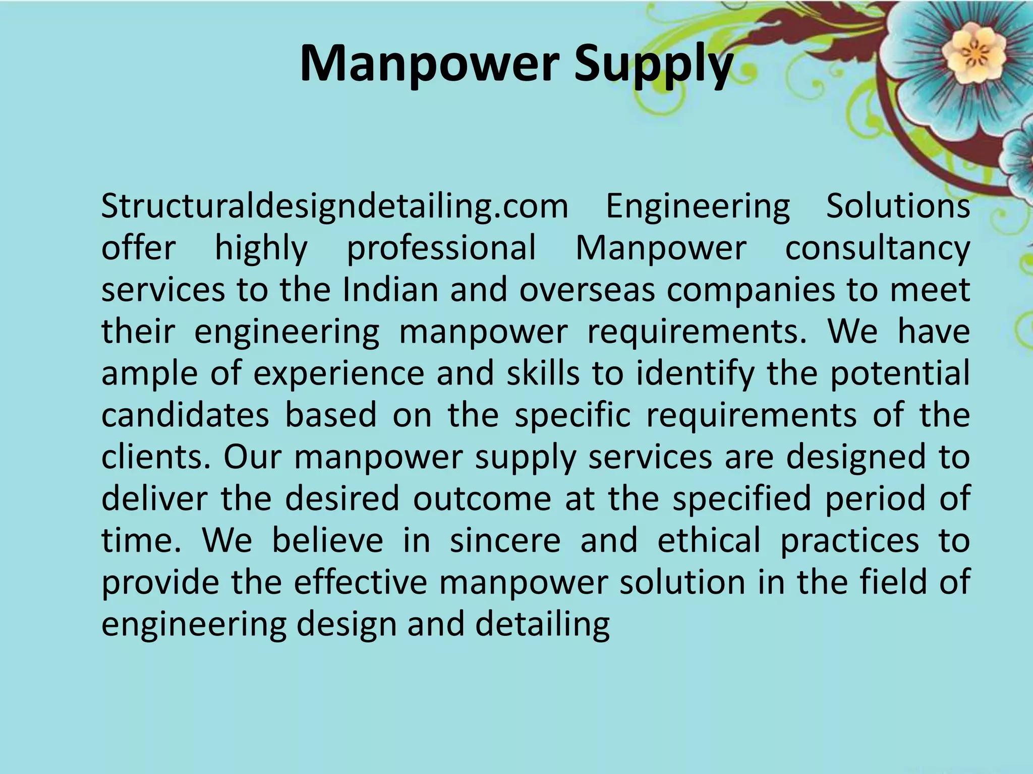Manpower Supply
Structuraldesigndetailing.com Engineering Solutions
offer highly professional Manpower consultancy
services to the Indian and overseas companies to meet
their engineering manpower requirements. We have
ample of experience and skills to identify the potential
candidates based on the specific requirements of the
clients. Our manpower supply services are designed to
deliver the desired outcome at the specified period of
time. We believe in sincere and ethical practices to
provide the effective manpower solution in the field of
engineering design and detailing
 