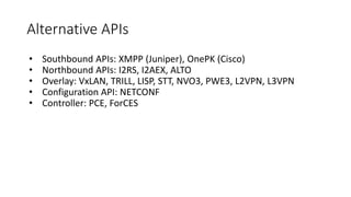 Alternative APIs
• Southbound APIs: XMPP (Juniper), OnePK (Cisco)
• Northbound APIs: I2RS, I2AEX, ALTO
• Overlay: VxLAN, TRILL, LISP, STT, NVO3, PWE3, L2VPN, L3VPN
• Configuration API: NETCONF
• Controller: PCE, ForCES
 