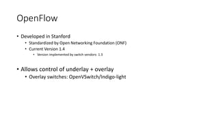 OpenFlow
• Developed in Stanford
• Standardized by Open Networking Foundation (ONF)
• Current Version 1.4
• Version implemented by switch vendors: 1.3
• Allows control of underlay + overlay
• Overlay switches: OpenVSwitch/Indigo-light
PC
 