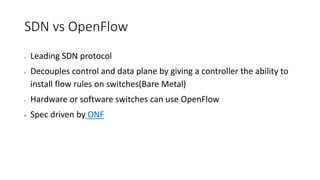 SDN vs OpenFlow
• Leading SDN protocol
• Decouples control and data plane by giving a controller the ability to
install flow rules on switches(Bare Metal)
• Hardware or software switches can use OpenFlow
• Spec driven by ONF
 