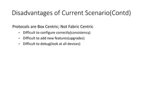 Disadvantages of Current Scenario(Contd)
Protocols are Box Centric; Not Fabric Centric
• Difficult to configure correctly(consistency)
• Difficult to add new features(upgrades)
• Difficult to debug(look at all devices)
 