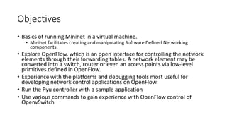 Objectives
• Basics of running Mininet in a virtual machine.
• Mininet facilitates creating and manipulating Software Defined Networking
components.
• Explore OpenFlow, which is an open interface for controlling the network
elements through their forwarding tables. A network element may be
converted into a switch, router or even an access points via low-level
primitives defined in OpenFlow.
• Experience with the platforms and debugging tools most useful for
developing network control applications on OpenFlow.
• Run the Ryu controller with a sample application
• Use various commands to gain experience with OpenFlow control of
OpenvSwitch
 