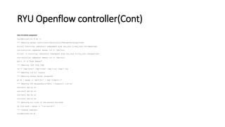 RYU Openflow controller(Cont)
Clear all mininet components
root@mininet-vm:~# mn -c
*** Removing excess controllers/ofprotocols/ofdatapaths/pings/noxes
killall controller ofprotocol ofdatapath ping nox_core lt-nox_core ovs-openflowd
ovs-controller udpbwtest mnexec ivs 2> /dev/null
killall -9 controller ofprotocol ofdatapath ping nox_core lt-nox_core ovsopenflowd
ovs-controller udpbwtest mnexec ivs 2> /dev/null
pkill -9 -f "sudo mnexec"
*** Removing junk from /tmp
rm -f /tmp/vconn* /tmp/vlogs* /tmp/*.out /tmp/*.log
*** Removing old X11 tunnels
*** Removing excess kernel datapaths
ps ax | egrep -o 'dp[0-9]+' | sed 's/dp/nl:/'
*** Removing OVS datapathsovs-vsctl --timeout=1 list-br
ovs-vsctl del-br s1
ovs-vsctl del-br s2
ovs-vsctl del-br s3
ovs-vsctl del-br s4
*** Removing all links of the pattern foo-ethX
ip link show | egrep -o '(w+-ethw+)'
*** Cleanup complete.
root@mininet-vm:~#
 