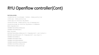 RYU Openflow controller(Cont)
Start the Ryu controller
root@mininet-vm:~# ryu-manager --verbose ./simple_switch_13.py
loading app ./simple_switch_13.py
loading app ryu.controller.ofp_handler
instantiating app ./simple_switch_13.py of SimpleSwitch13
instantiating app ryu.controller.ofp_handler of OFPHandler
BRICK SimpleSwitch13
CONSUMES EventOFPSwitchFeatures
CONSUMES EventOFPPacketIn
BRICK ofp_event
PROVIDES EventOFPSwitchFeatures TO {'SimpleSwitch13': set(['config'])}
PROVIDES EventOFPPacketIn TO {'SimpleSwitch13': set(['main'])}
CONSUMES EventOFPHello
CONSUMES EventOFPErrorMsg
CONSUMES EventOFPEchoRequest
CONSUMES EventOFPPortDescStatsReply
CONSUMES EventOFPSwitchFeatures
Understanding simple_switch.py
 