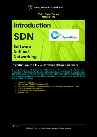 www.telecomtutorial.info
1 | P a g e
Module 03 - Introduction to SDN – Software defined network
Telco Cloud Series
Module – 03
Introduction to SDN – Software defined network
Covering Introduction & Tutorial for SDN (Software defined network) and OpenFlow
Architecture in Telco Networks. Covering Difference between NFV & SDN or How they work.
Both architectures use network abstraction, they do so differently. SDN forwards data packets
from one network device to another. SDN’s networking control functions are used for flexible
routing of data / IP packets
1. Introduction & Basics
2. Why we need SDN & Features of SDN
3. SDN Role in Data and Forwarding Plane, Control Plane & Management Plane
4. SDN Framework & Architecture
5. OpenFlow Architecture (High Level)
6. Need of SDN
 