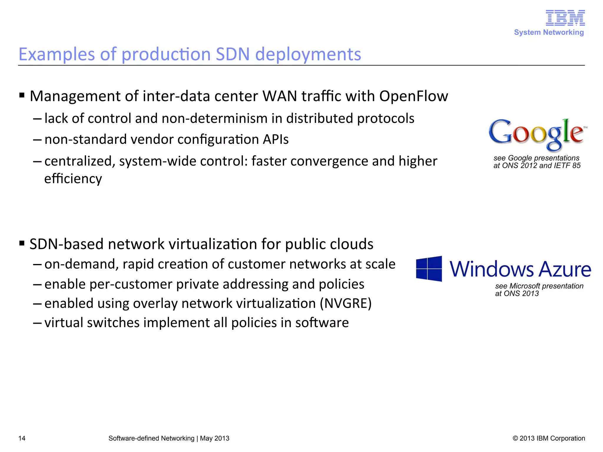 System Networking

Examples	
  of	
  produc<on	
  SDN	
  deployments	
  
§ Management	
  of	
  inter-­‐data	
  center	
  WAN	
  traﬃc	
  with	
  OpenFlow	
  
– lack	
  of	
  control	
  and	
  non-­‐determinism	
  in	
  distributed	
  protocols	
  
– non-­‐standard	
  vendor	
  conﬁgura<on	
  APIs	
  
– centralized,	
  system-­‐wide	
  control:	
  faster	
  convergence	
  and	
  higher	
  
eﬃciency	
  

see Google presentations
at ONS 2012 and IETF 85

§ SDN-­‐based	
  network	
  virtualiza<on	
  for	
  public	
  clouds	
  
– on-­‐demand,	
  rapid	
  crea<on	
  of	
  customer	
  networks	
  at	
  scale	
  
see Microsoft presentation
– enable	
  per-­‐customer	
  private	
  addressing	
  and	
  policies	
  
at ONS 2013
– enabled	
  using	
  overlay	
  network	
  virtualiza<on	
  (NVGRE)	
  
• Microsoft’s  big  bet  on  public  cloud  
– virtual	
  switches	
  implement	
  all	
  policies	
  in	
  soAware	
  
service

14

Software-defined Networking | May 2013

• Lets companies move their IT
infrastructure to the cloud
• Provides platform services to build Sa
applications, infrastructure services f
IT, scalable cloud storage, and more
• Elastic scaling and much lower COGS
than on-prem data centers
© 2013 IBM cloud
• Also runs major Microsoft Corporation

 