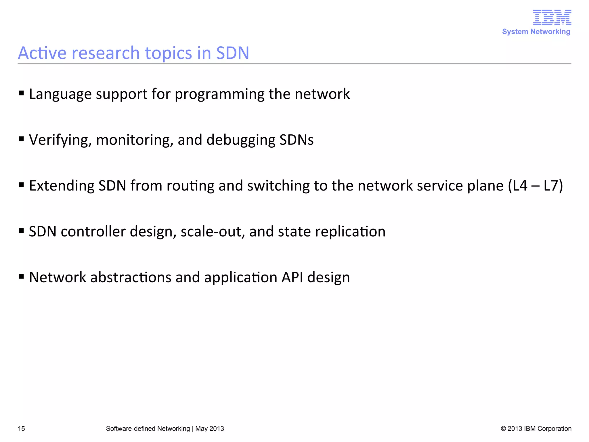 System Networking

Ac<ve	
  research	
  topics	
  in	
  SDN	
  
§ Language	
  support	
  for	
  programming	
  the	
  network	
  
§ Verifying,	
  monitoring,	
  and	
  debugging	
  SDNs	
  
§ Extending	
  SDN	
  from	
  rou<ng	
  and	
  switching	
  to	
  the	
  network	
  service	
  plane	
  (L4	
  –	
  L7)	
  
§ SDN	
  controller	
  design,	
  scale-­‐out,	
  and	
  state	
  replica<on	
  
§ Network	
  abstrac<ons	
  and	
  applica<on	
  API	
  design	
  

15

Software-defined Networking | May 2013

© 2013 IBM Corporation

 