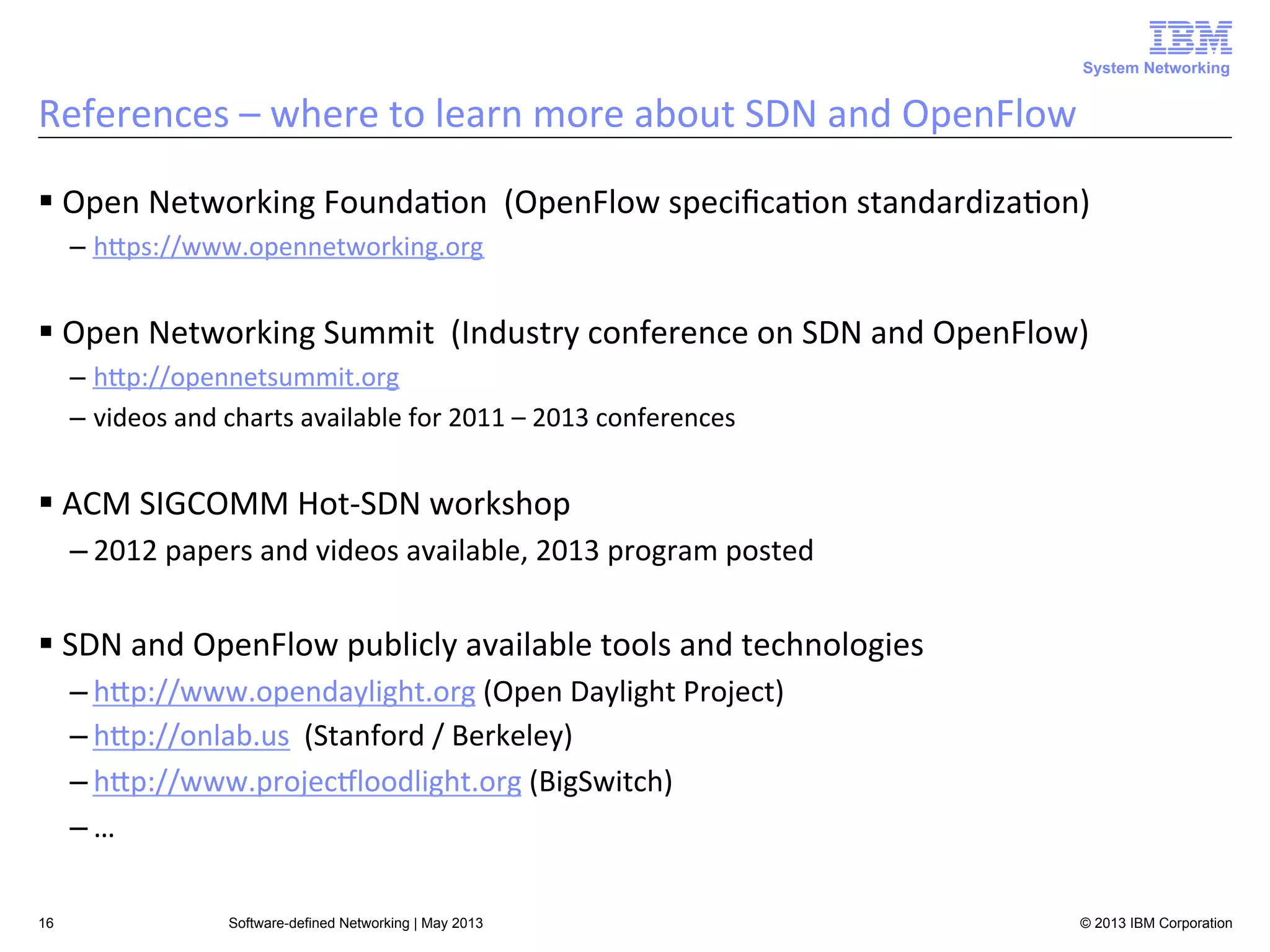 System Networking

References	
  –	
  where	
  to	
  learn	
  more	
  about	
  SDN	
  and	
  OpenFlow	
  
§ Open	
  Networking	
  Founda<on	
  	
  (OpenFlow	
  speciﬁca<on	
  standardiza<on)	
  
–  hUps://www.opennetworking.org	
  

§ Open	
  Networking	
  Summit	
  	
  (Industry	
  conference	
  on	
  SDN	
  and	
  OpenFlow)	
  
–  hUp://opennetsummit.org	
  
–  videos	
  and	
  charts	
  available	
  for	
  2011	
  –	
  2013	
  conferences	
  

§ ACM	
  SIGCOMM	
  Hot-­‐SDN	
  workshop	
  
– 2012	
  papers	
  and	
  videos	
  available,	
  2013	
  program	
  posted	
  

§ SDN	
  and	
  OpenFlow	
  publicly	
  available	
  tools	
  and	
  technologies	
  
– hUp://www.opendaylight.org	
  (Open	
  Daylight	
  Project)	
  
– hUp://onlab.us	
  	
  (Stanford	
  /	
  Berkeley)	
  
– hUp://www.projecLloodlight.org	
  (BigSwitch)	
  
– …	
  
16

Software-defined Networking | May 2013

© 2013 IBM Corporation

 