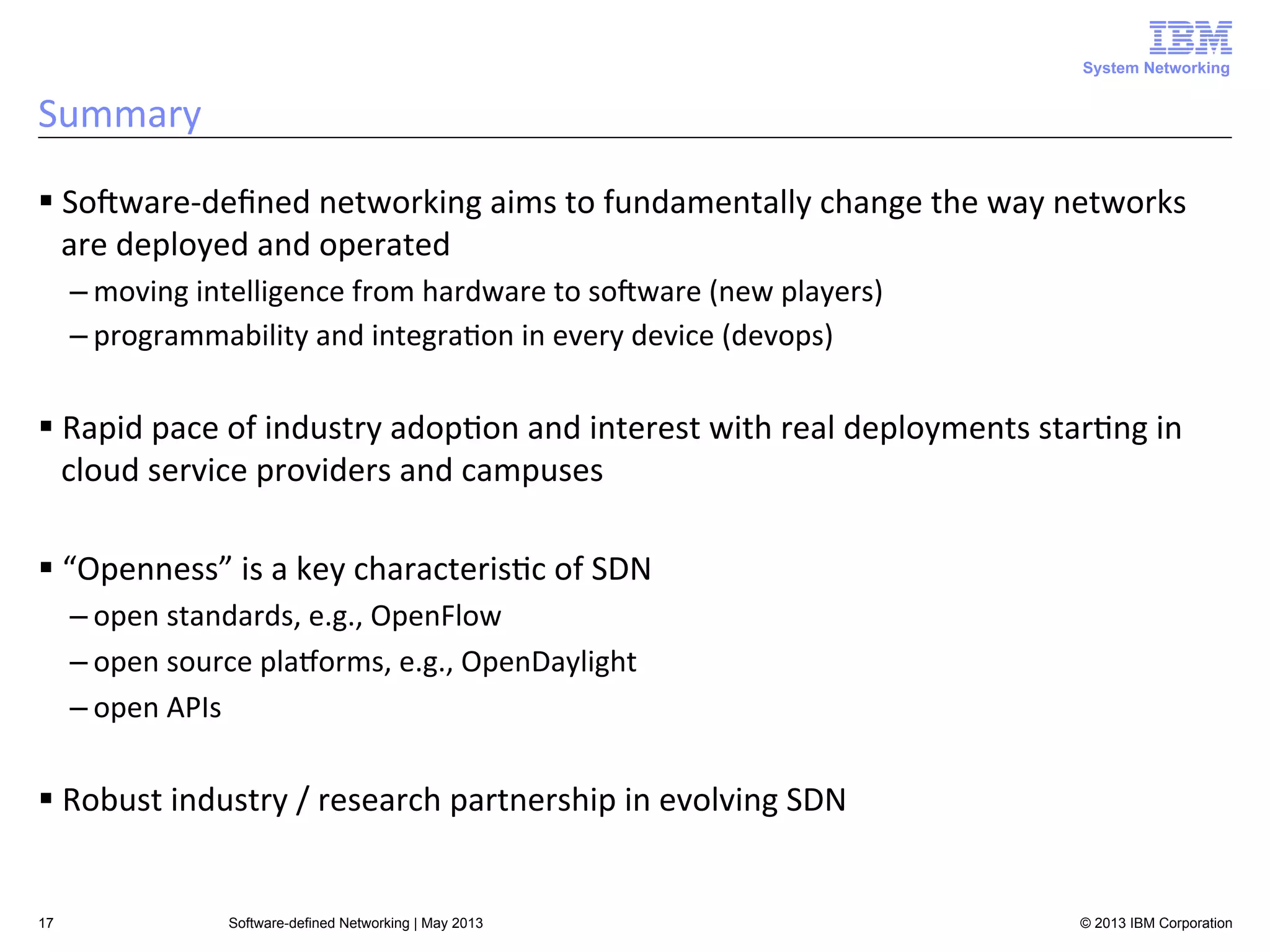 System Networking

Summary	
  
§ SoAware-­‐deﬁned	
  networking	
  aims	
  to	
  fundamentally	
  change	
  the	
  way	
  networks	
  
are	
  deployed	
  and	
  operated	
  
– moving	
  intelligence	
  from	
  hardware	
  to	
  soAware	
  (new	
  players)	
  
– programmability	
  and	
  integra<on	
  in	
  every	
  device	
  (devops)	
  

§ Rapid	
  pace	
  of	
  industry	
  adop<on	
  and	
  interest	
  with	
  real	
  deployments	
  star<ng	
  in	
  
cloud	
  service	
  providers	
  and	
  campuses	
  
§ “Openness”	
  is	
  a	
  key	
  characteris<c	
  of	
  SDN	
  
– open	
  standards,	
  e.g.,	
  OpenFlow	
  
– open	
  source	
  plaLorms,	
  e.g.,	
  OpenDaylight	
  
– open	
  APIs	
  

§ Robust	
  industry	
  /	
  research	
  partnership	
  in	
  evolving	
  SDN	
  

17

Software-defined Networking | May 2013

© 2013 IBM Corporation

 