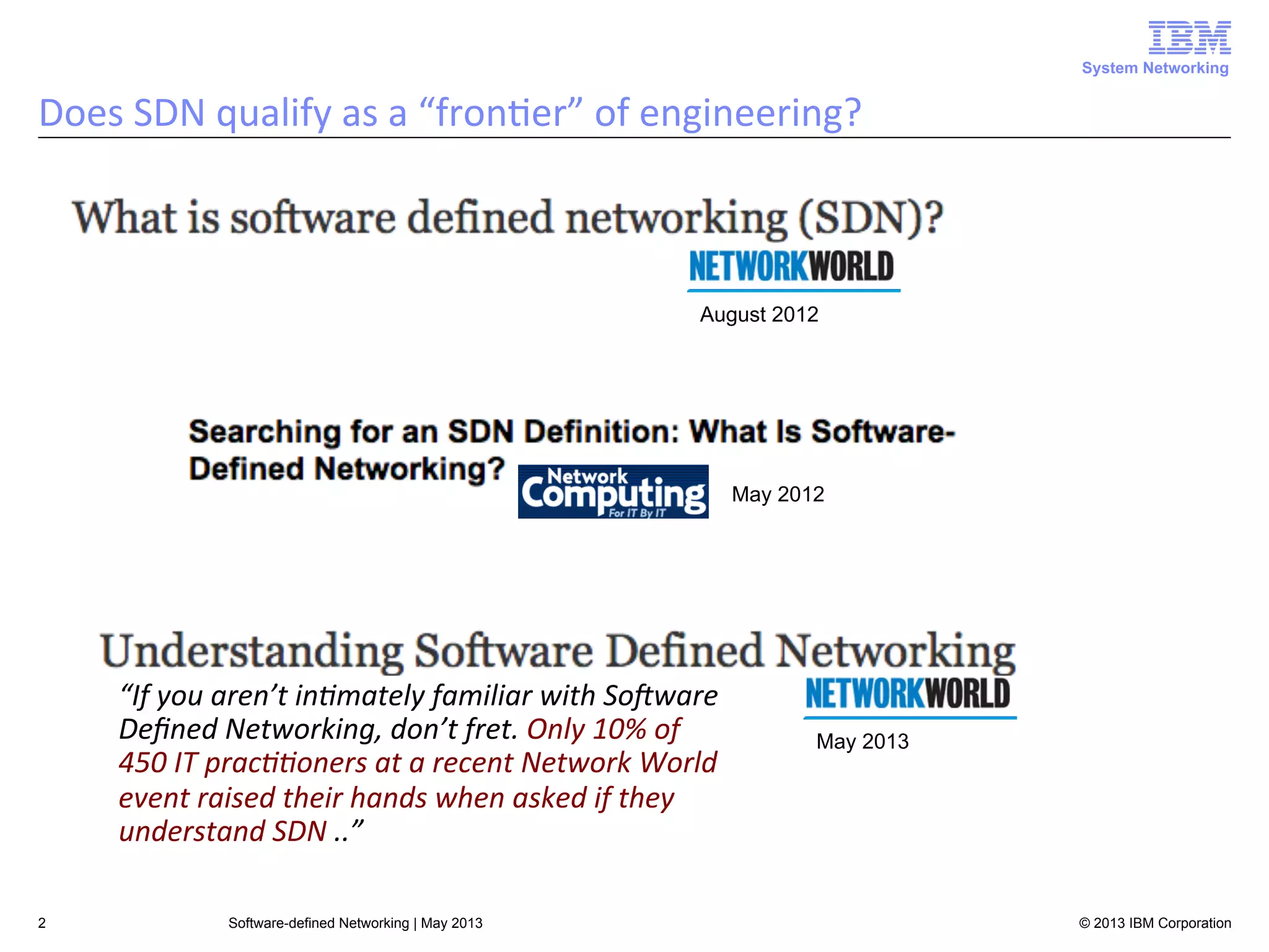 System Networking

Does	
  SDN	
  qualify	
  as	
  a	
  “fron<er”	
  of	
  engineering?	
  

August 2012

May 2012

“If	
  you	
  aren’t	
  in3mately	
  familiar	
  with	
  SoAware	
  
Deﬁned	
  Networking,	
  don’t	
  fret.	
  Only	
  10%	
  of	
  
450	
  IT	
  prac33oners	
  at	
  a	
  recent	
  Network	
  World	
  
event	
  raised	
  their	
  hands	
  when	
  asked	
  if	
  they	
  
understand	
  SDN	
  ..”	
  
2

Software-defined Networking | May 2013

May 2013

© 2013 IBM Corporation

 