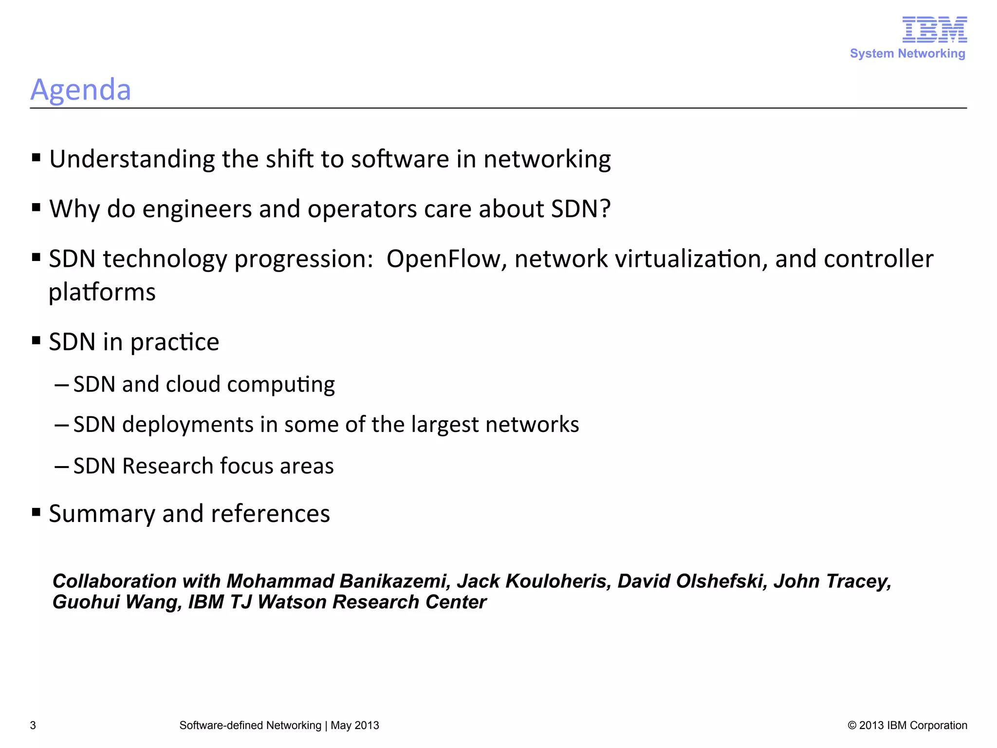 System Networking

Agenda	
  
§ Understanding	
  the	
  shiA	
  to	
  soAware	
  in	
  networking	
  
§ Why	
  do	
  engineers	
  and	
  operators	
  care	
  about	
  SDN?	
  
§ SDN	
  technology	
  progression:	
  	
  OpenFlow,	
  network	
  virtualiza<on,	
  and	
  controller	
  
plaLorms	
  
§ SDN	
  in	
  prac<ce	
  
– SDN	
  and	
  cloud	
  compu<ng	
  
– SDN	
  deployments	
  in	
  some	
  of	
  the	
  largest	
  networks	
  
– SDN	
  Research	
  focus	
  areas	
  

§ Summary	
  and	
  references	
  
Collaboration with Mohammad Banikazemi, Jack Kouloheris, David Olshefski, John Tracey,
Guohui Wang, IBM TJ Watson Research Center

3

Software-defined Networking | May 2013

© 2013 IBM Corporation

 