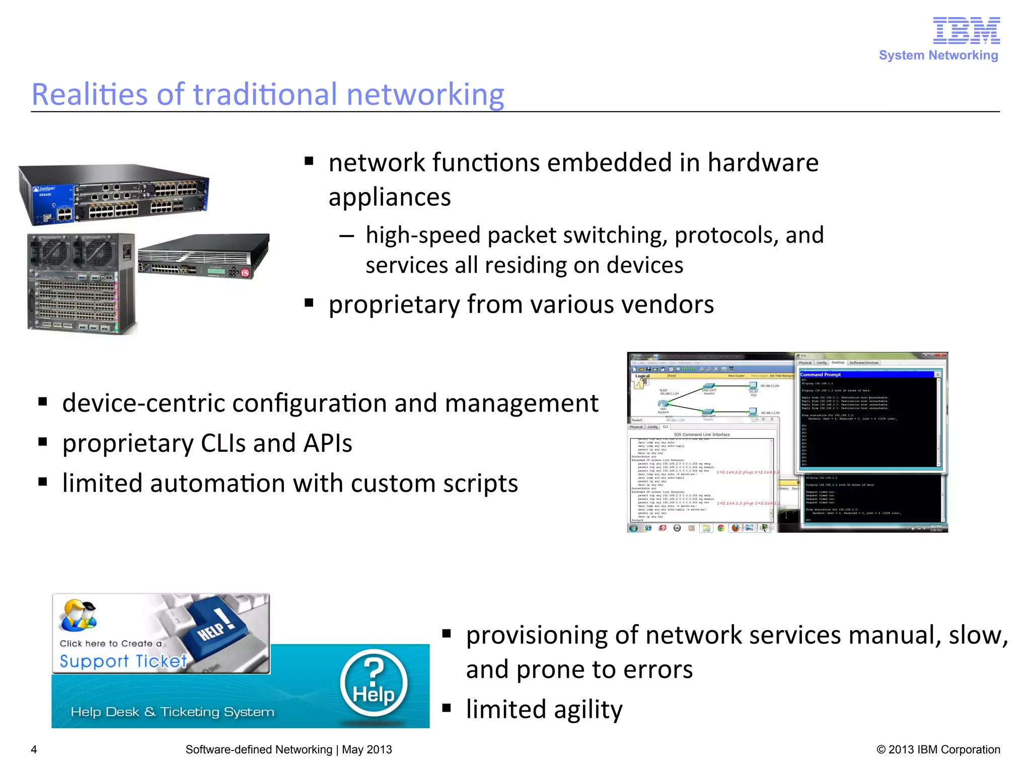 System Networking

Reali<es	
  of	
  tradi<onal	
  networking	
  
§  network	
  func<ons	
  embedded	
  in	
  hardware	
  
appliances	
  
–  high-­‐speed	
  packet	
  switching,	
  protocols,	
  and	
  
services	
  all	
  residing	
  on	
  devices	
  

§  proprietary	
  from	
  various	
  vendors	
  
§  device-­‐centric	
  conﬁgura<on	
  and	
  management	
  
§  proprietary	
  CLIs	
  and	
  APIs	
  
§  limited	
  automa<on	
  with	
  custom	
  scripts	
  

§  provisioning	
  of	
  network	
  services	
  manual,	
  slow,	
  
and	
  prone	
  to	
  errors	
  
§  limited	
  agility	
  
4

Software-defined Networking | May 2013

© 2013 IBM Corporation

 