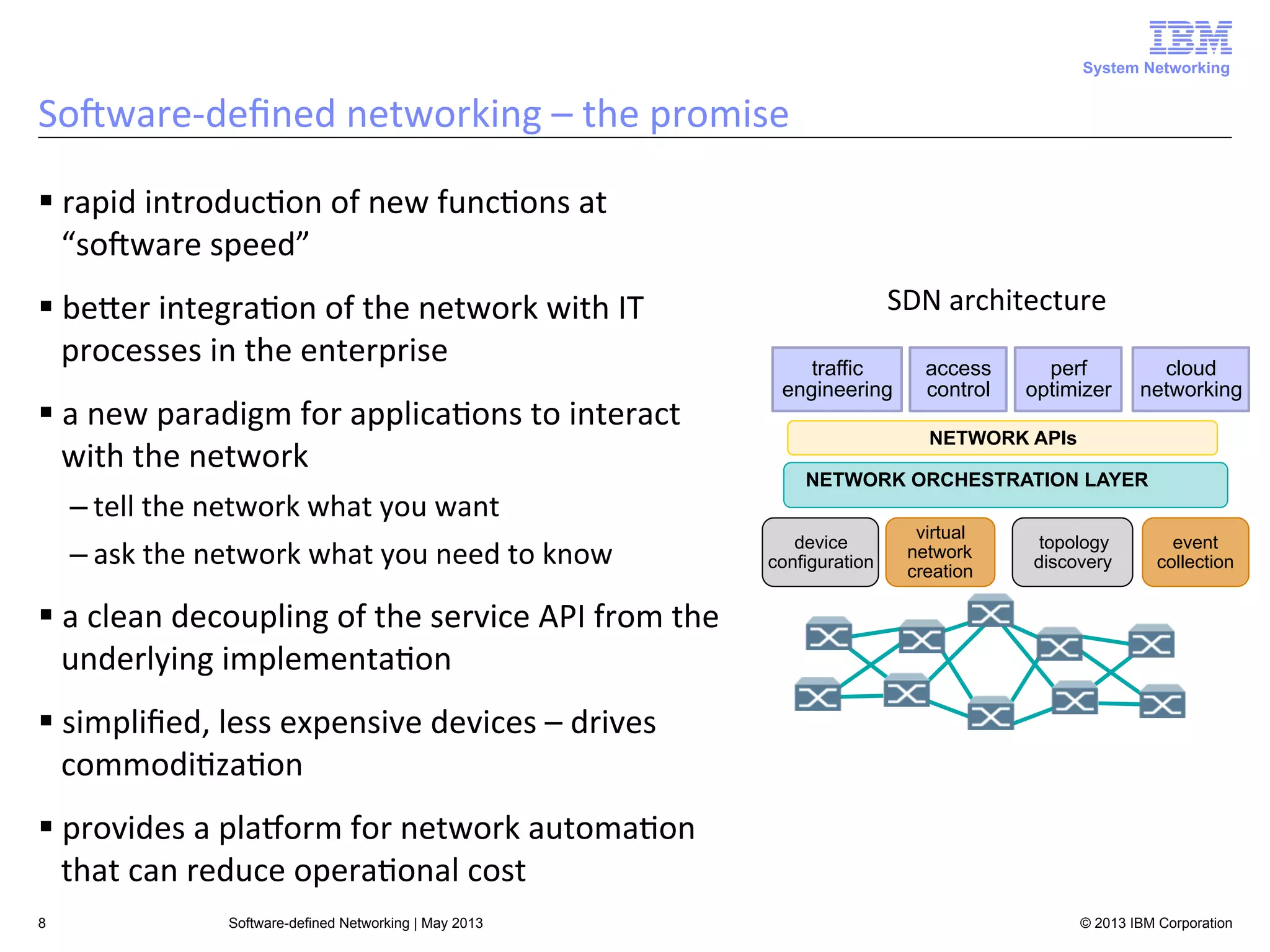 System Networking

SoAware-­‐deﬁned	
  networking	
  –	
  the	
  promise	
  
§ rapid	
  introduc<on	
  of	
  new	
  func<ons	
  at	
  
“soAware	
  speed”	
  
§ beUer	
  integra<on	
  of	
  the	
  network	
  with	
  IT	
  
processes	
  in	
  the	
  enterprise	
  
§ a	
  new	
  paradigm	
  for	
  applica<ons	
  to	
  interact	
  
with	
  the	
  network	
  
– tell	
  the	
  network	
  what	
  you	
  want	
  
– ask	
  the	
  network	
  what	
  you	
  need	
  to	
  know	
  

SDN	
  architecture	
  
traffic
engineering

access
control

perf
optimizer

cloud
networking

NETWORK APIs
NETWORK ORCHESTRATION LAYER
device
configuration

virtual
network
creation

topology
discovery

event
collection

§ a	
  clean	
  decoupling	
  of	
  the	
  service	
  API	
  from	
  the	
  
underlying	
  implementa<on	
  
§ simpliﬁed,	
  less	
  expensive	
  devices	
  –	
  drives	
  
commodi<za<on	
  
§ provides	
  a	
  plaLorm	
  for	
  network	
  automa<on	
  
that	
  can	
  reduce	
  opera<onal	
  cost	
  
8

Software-defined Networking | May 2013

© 2013 IBM Corporation

 