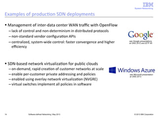 System Networking

Examples	
  of	
  produc<on	
  SDN	
  deployments	
  
§ Management	
  of	
  inter-­‐data	
  center	
  WAN	
  traﬃc	
  with	
  OpenFlow	
  
– lack	
  of	
  control	
  and	
  non-­‐determinism	
  in	
  distributed	
  protocols	
  
– non-­‐standard	
  vendor	
  conﬁgura<on	
  APIs	
  
– centralized,	
  system-­‐wide	
  control:	
  faster	
  convergence	
  and	
  higher	
  
eﬃciency	
  

see Google presentations
at ONS 2012 and IETF 85

§ SDN-­‐based	
  network	
  virtualiza<on	
  for	
  public	
  clouds	
  
– on-­‐demand,	
  rapid	
  crea<on	
  of	
  customer	
  networks	
  at	
  scale	
  
see Microsoft presentation
– enable	
  per-­‐customer	
  private	
  addressing	
  and	
  policies	
  
at ONS 2013
– enabled	
  using	
  overlay	
  network	
  virtualiza<on	
  (NVGRE)	
  
• Microsoft’s  big  bet  on  public  cloud  
– virtual	
  switches	
  implement	
  all	
  policies	
  in	
  soAware	
  
service

14

Software-defined Networking | May 2013

• Lets companies move their IT
infrastructure to the cloud
• Provides platform services to build Sa
applications, infrastructure services f
IT, scalable cloud storage, and more
• Elastic scaling and much lower COGS
than on-prem data centers
© 2013 IBM cloud
• Also runs major Microsoft Corporation

 