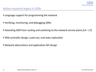 System Networking

Ac<ve	
  research	
  topics	
  in	
  SDN	
  
§ Language	
  support	
  for	
  programming	
  the	
  network	
  
§ Verifying,	
  monitoring,	
  and	
  debugging	
  SDNs	
  
§ Extending	
  SDN	
  from	
  rou<ng	
  and	
  switching	
  to	
  the	
  network	
  service	
  plane	
  (L4	
  –	
  L7)	
  
§ SDN	
  controller	
  design,	
  scale-­‐out,	
  and	
  state	
  replica<on	
  
§ Network	
  abstrac<ons	
  and	
  applica<on	
  API	
  design	
  

15

Software-defined Networking | May 2013

© 2013 IBM Corporation

 