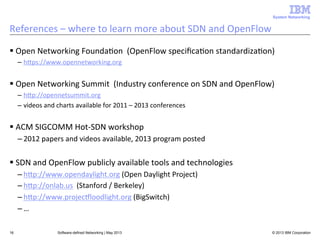 System Networking

References	
  –	
  where	
  to	
  learn	
  more	
  about	
  SDN	
  and	
  OpenFlow	
  
§ Open	
  Networking	
  Founda<on	
  	
  (OpenFlow	
  speciﬁca<on	
  standardiza<on)	
  
–  hUps://www.opennetworking.org	
  

§ Open	
  Networking	
  Summit	
  	
  (Industry	
  conference	
  on	
  SDN	
  and	
  OpenFlow)	
  
–  hUp://opennetsummit.org	
  
–  videos	
  and	
  charts	
  available	
  for	
  2011	
  –	
  2013	
  conferences	
  

§ ACM	
  SIGCOMM	
  Hot-­‐SDN	
  workshop	
  
– 2012	
  papers	
  and	
  videos	
  available,	
  2013	
  program	
  posted	
  

§ SDN	
  and	
  OpenFlow	
  publicly	
  available	
  tools	
  and	
  technologies	
  
– hUp://www.opendaylight.org	
  (Open	
  Daylight	
  Project)	
  
– hUp://onlab.us	
  	
  (Stanford	
  /	
  Berkeley)	
  
– hUp://www.projecLloodlight.org	
  (BigSwitch)	
  
– …	
  
16

Software-defined Networking | May 2013

© 2013 IBM Corporation

 