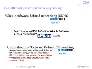 System Networking

Does	
  SDN	
  qualify	
  as	
  a	
  “fron<er”	
  of	
  engineering?	
  

August 2012

May 2012

“If	
  you	
  aren’t	
  in3mately	
  familiar	
  with	
  SoAware	
  
Deﬁned	
  Networking,	
  don’t	
  fret.	
  Only	
  10%	
  of	
  
450	
  IT	
  prac33oners	
  at	
  a	
  recent	
  Network	
  World	
  
event	
  raised	
  their	
  hands	
  when	
  asked	
  if	
  they	
  
understand	
  SDN	
  ..”	
  
2

Software-defined Networking | May 2013

May 2013

© 2013 IBM Corporation

 