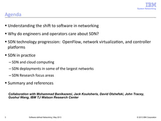 System Networking

Agenda	
  
§ Understanding	
  the	
  shiA	
  to	
  soAware	
  in	
  networking	
  
§ Why	
  do	
  engineers	
  and	
  operators	
  care	
  about	
  SDN?	
  
§ SDN	
  technology	
  progression:	
  	
  OpenFlow,	
  network	
  virtualiza<on,	
  and	
  controller	
  
plaLorms	
  
§ SDN	
  in	
  prac<ce	
  
– SDN	
  and	
  cloud	
  compu<ng	
  
– SDN	
  deployments	
  in	
  some	
  of	
  the	
  largest	
  networks	
  
– SDN	
  Research	
  focus	
  areas	
  

§ Summary	
  and	
  references	
  
Collaboration with Mohammad Banikazemi, Jack Kouloheris, David Olshefski, John Tracey,
Guohui Wang, IBM TJ Watson Research Center

3

Software-defined Networking | May 2013

© 2013 IBM Corporation

 