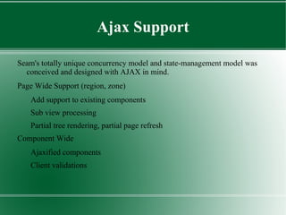 Some Good Reasons Stateful Wep Applications All components are inherently stateful – no need state management Code Configuration by Exception( convention  over  configuration ) Idea is to have a common-sense default behaviors for components Gluing JSF and EJB3 across framework boundaries. Collapse artificial façade object layer in between  Annotation based integration  