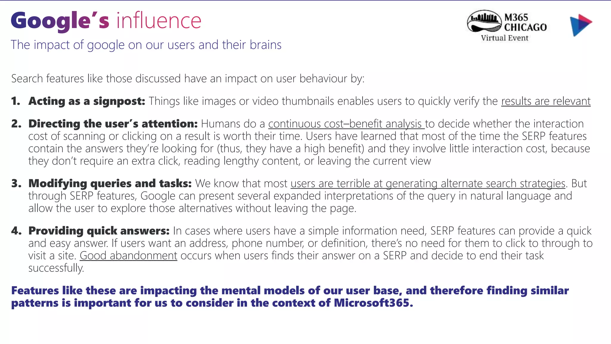 The impact of google on our users and their brains
Search features like those discussed have an impact on user behaviour by:
1. Acting as a signpost: Things like images or video thumbnails enables users to quickly verify the results are relevant
2. Directing the user’s attention: Humans do a continuous cost–benefit analysis to decide whether the interaction
cost of scanning or clicking on a result is worth their time. Users have learned that most of the time the SERP features
contain the answers they’re looking for (thus, they have a high benefit) and they involve little interaction cost, because
they don’t require an extra click, reading lengthy content, or leaving the current view
3. Modifying queries and tasks: We know that most users are terrible at generating alternate search strategies. But
through SERP features, Google can present several expanded interpretations of the query in natural language and
allow the user to explore those alternatives without leaving the page.
4. Providing quick answers: In cases where users have a simple information need, SERP features can provide a quick
and easy answer. If users want an address, phone number, or definition, there’s no need for them to click to through to
visit a site. Good abandonment occurs when users finds their answer on a SERP and decide to end their task
successfully.
Features like these are impacting the mental models of our user base, and therefore finding similar
patterns is important for us to consider in the context of Microsoft365.
 