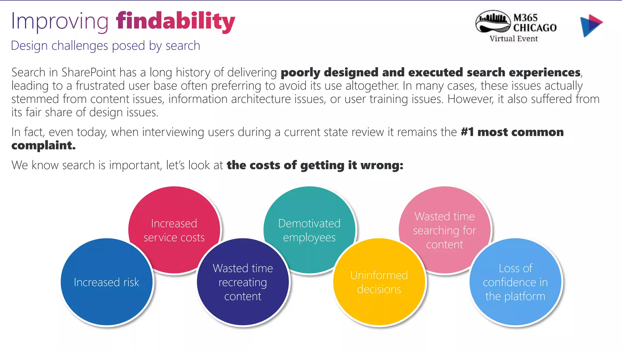 Design challenges posed by search
Search in SharePoint has a long history of delivering poorly designed and executed search experiences,
leading to a frustrated user base often preferring to avoid its use altogether. In many cases, these issues actually
stemmed from content issues, information architecture issues, or user training issues. However, it also suffered from
its fair share of design issues.
In fact, even today, when interviewing users during a current state review it remains the #1 most common
complaint.
We know search is important, let’s look at the costs of getting it wrong:
Wasted time
searching for
content
Demotivated
employees
Increased
service costs
Increased risk
Wasted time
recreating
content
Uninformed
decisions
Loss of
confidence in
the platform
 
