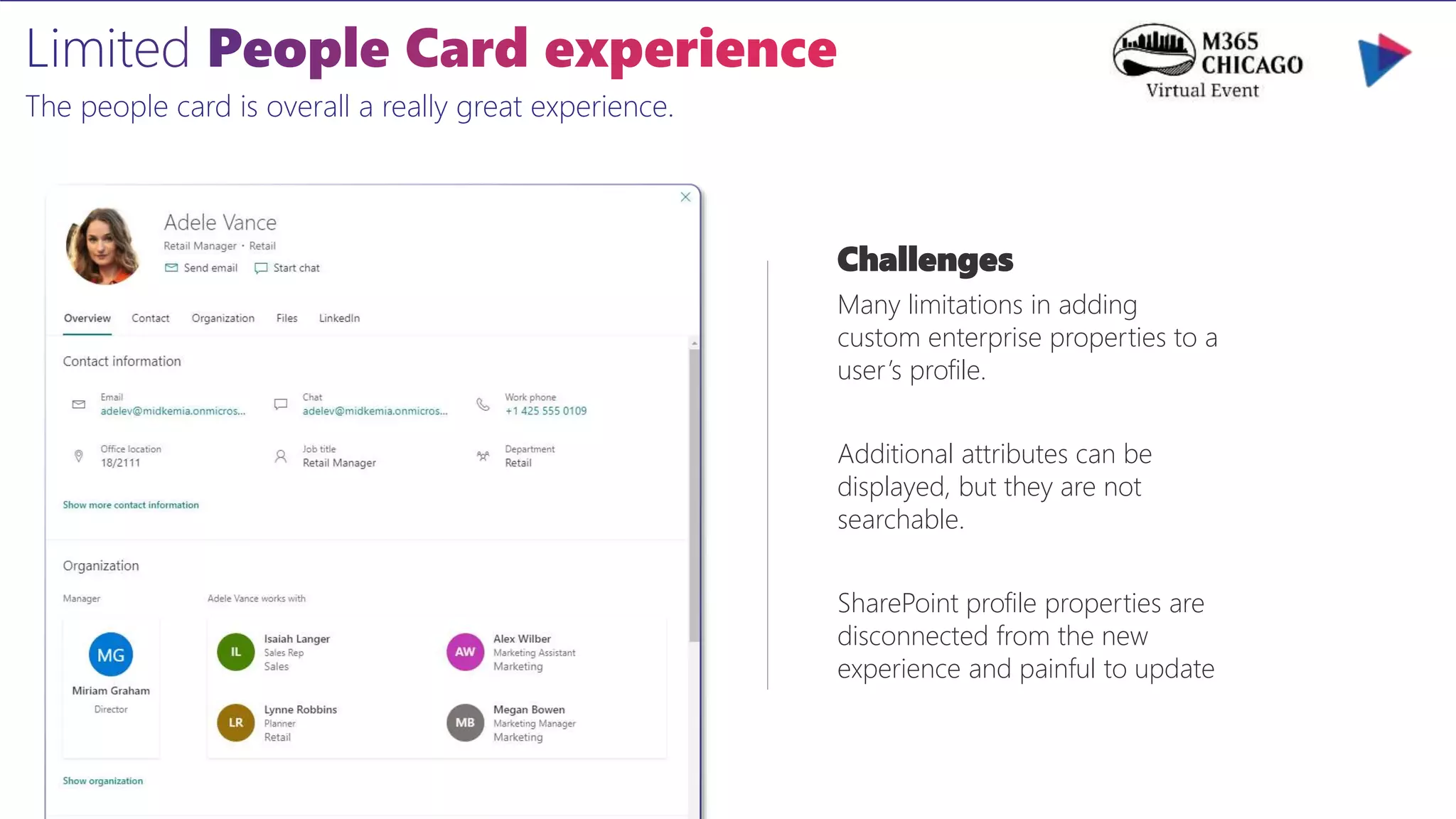 The people card is overall a really great experience.
Challenges
Many limitations in adding
custom enterprise properties to a
user’s profile.
Additional attributes can be
displayed, but they are not
searchable.
SharePoint profile properties are
disconnected from the new
experience and painful to update
 