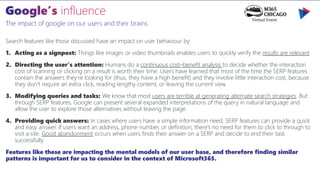 The impact of google on our users and their brains
Search features like those discussed have an impact on user behaviour by:
1. Acting as a signpost: Things like images or video thumbnails enables users to quickly verify the results are relevant
2. Directing the user’s attention: Humans do a continuous cost–benefit analysis to decide whether the interaction
cost of scanning or clicking on a result is worth their time. Users have learned that most of the time the SERP features
contain the answers they’re looking for (thus, they have a high benefit) and they involve little interaction cost, because
they don’t require an extra click, reading lengthy content, or leaving the current view
3. Modifying queries and tasks: We know that most users are terrible at generating alternate search strategies. But
through SERP features, Google can present several expanded interpretations of the query in natural language and
allow the user to explore those alternatives without leaving the page.
4. Providing quick answers: In cases where users have a simple information need, SERP features can provide a quick
and easy answer. If users want an address, phone number, or definition, there’s no need for them to click to through to
visit a site. Good abandonment occurs when users finds their answer on a SERP and decide to end their task
successfully.
Features like these are impacting the mental models of our user base, and therefore finding similar
patterns is important for us to consider in the context of Microsoft365.
 