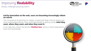 Design challenges posed by search
Led by innovation on the web, users are becoming increasingly reliant
on search.
The convenience of searching on mobile, coupled with faster internet speeds and
more sophisticated devices, have acclimated people to getting exactly what they
want, where they want, and when they want it.
In our daily lives, search has become friction-less, and as a result, expectations
have risen dramatically.
 