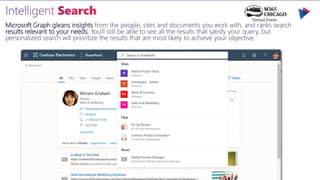 Microsoft Graph gleans insights from the people, sites and documents you work with, and ranks search
results relevant to your needs. You'll still be able to see all the results that satisfy your query, but
personalized search will prioritize the results that are most likely to achieve your objective.
 