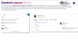 Results cards are tailored to the type of content they are attempting to surface. Searching for people via the
consolidated Microsoft Search delivers a fairly consistent experience across Microsoft 365 (and even Windows).
This helps with change management efforts and is aligned with the Microsoft roadmap of providing a
consolidated experience.
 