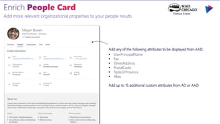 Add more relevant organizational properties to your people results
Add any of the following attributes to be displayed from AAD:
 UserPrincipalName
 Fax
 StreetAddress
 PostalCode
 StateOrProvince
 Alias
Add up to 15 additional custom attributes from AD or AAD.
 