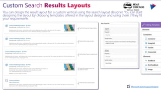 You can design the result layout for a custom vertical using the search layout designer. You can start
designing the layout by choosing templates offered in the layout designer and using them if they fit
your requirements
Microsoft Search Layout Designer
 