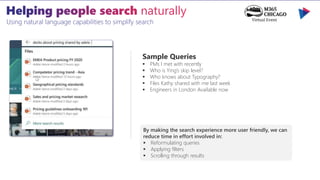 Using natural language capabilities to simplify search
Sample Queries
 PMs I met with recently
 Who is Ying’s skip level?
 Who knows about Typography?
 Files Kathy shared with me last week
 Engineers in London Available now
By making the search experience more user friendly, we can
reduce time in effort involved in:
 Reformulating queries
 Applying filters
 Scrolling through results
 