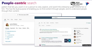 pattern that lets you zoom in on a person to view, explore, and search the enterprise graph around her or
him. This has the dual purpose of enabling you to find content through people, and to understand people
through their content.
coming soon
 