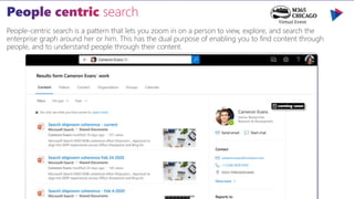 People-centric search is a pattern that lets you zoom in on a person to view, explore, and search the
enterprise graph around her or him. This has the dual purpose of enabling you to find content through
people, and to understand people through their content.
coming soon
 