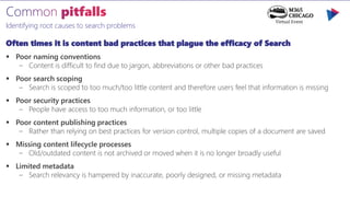 Identifying root causes to search problems
Often times it is content bad practices that plague the efficacy of Search
 Poor naming conventions
– Content is difficult to find due to jargon, abbreviations or other bad practices
 Poor search scoping
– Search is scoped to too much/too little content and therefore users feel that information is missing
 Poor security practices
– People have access to too much information, or too little
 Poor content publishing practices
– Rather than relying on best practices for version control, multiple copies of a document are saved
 Missing content lifecycle processes
– Old/outdated content is not archived or moved when it is no longer broadly useful
 Limited metadata
– Search relevancy is hampered by inaccurate, poorly designed, or missing metadata
 