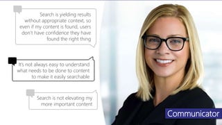 Communicator
Search is yielding results
without appropriate context, so
even if my content is found, users
don’t have confidence they have
found the right thing
Search is not elevating my
more important content
It’s not always easy to understand
what needs to be done to content
to make it easily searchable
 