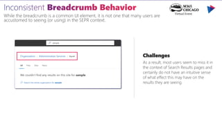 While the breadcrumb is a common UI element, it is not one that many users are
accustomed to seeing (or using) in the SEPR context.
Challenges
As a result, most users seem to miss it in
the context of Search Results pages and
certainly do not have an intuitive sense
of what effect this may have on the
results they are seeing.
 