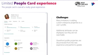 The people card is overall a really great experience.
Challenges
Many limitations in adding
custom enterprise properties to a
user’s profile.
Additional attributes can be
displayed, but they are not
searchable.
SharePoint profile properties are
disconnected from the new
experience and painful to update
 
