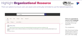 There are options to ensure users are aware and continually reminded to use the tailored experience.
If this is an organizational
resource, add a bookmark
to ensure users can take
advantage of this new
experience.
This complements
Note: Recommend setting
intranet search scopes to
Organizational to ensure
this is seen more readily.
 