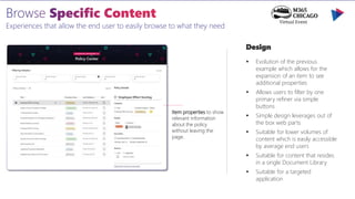Experiences that allow the end user to easily browse to what they need
Design
 Evolution of the previous
example which allows for the
expansion of an item to see
additional properties
 Allows users to filter by one
primary refiner via simple
buttons
 Simple design leverages out of
the box web parts
 Suitable for lower volumes of
content which is easily accessible
by average end users
 Suitable for content that resides
in a single Document Library
 Suitable for a targeted
application
Item properties to show
relevant information
about the policy
without leaving the
page.
 
