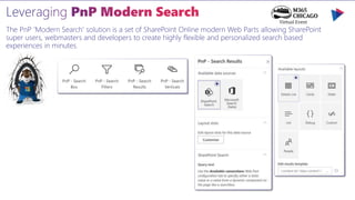 The PnP 'Modern Search' solution is a set of SharePoint Online modern Web Parts allowing SharePoint
super users, webmasters and developers to create highly flexible and personalized search based
experiences in minutes.
 