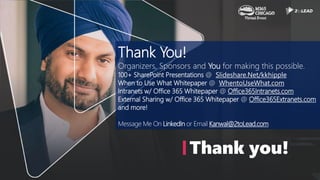 Thank you!
Thank You!
Organizers, Sponsors and You for making this possible.
100+ SharePoint Presentations @ Slideshare.Net/kkhipple
When to Use What Whitepaper @ WhentoUseWhat.com
Intranets w/ Office 365 Whitepaper @ Office365Intranets.com
External Sharing w/ Office 365 Whitepaper @ Office365Extranets.com
and more!
Message Me On LinkedIn or Email Kanwal@2toLead.com
 