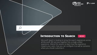Microsoft Search is looking to bring the search experiences across
all Microsoft 365 services together into a single unified
experience. Attend this session to learn how the experience
impacts your users, how you can configure it as well as scenarios
where you should customize it.
INTRODUCTION TO SEARCH SRC101
 