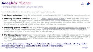 M365VIRTUALMARATHON.COM #M365VM
The impact of google on our users and their brains
Search features like those discussed have an impact on user behaviour by:
1. Acting as a signpost: Things like images or video thumbnails enables users to quickly verify the results are relevant
2. Directing the user’s attention: Humans do a continuous cost–benefit analysis to decide whether the interaction
cost of scanning or clicking on a result is worth their time. Users have learned that most of the time the SERP features
contain the answers they’re looking for (thus, they have a high benefit) and they involve little interaction cost, because
they don’t require an extra click, reading lengthy content, or leaving the current view
3. Modifying queries and tasks: We know that most users are terrible at generating alternate search strategies. But
through SERP features, Google can present several expanded interpretations of the query in natural language and
allow the user to explore those alternatives without leaving the page.
4. Providing quick answers: In cases where users have a simple information need, SERP features can provide a quick
and easy answer. If users want an address, phone number, or definition, there’s no need for them to click to through to
visit a site. Good abandonment occurs when users finds their answer on a SERP and decide to end their task
successfully.
Features like these are impacting the mental models of our user base, and therefore finding similar
patterns is important for us to consider in the context of Microsoft365.
 