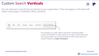 M365VIRTUALMARATHON.COM #M365VM
You can add search verticals that are relevant to your organization. These will appear on the Microsoft
Search results page in SharePoint, Office, and Bing.
For example, you could create a vertical for marketing-related
content and another for sales, based on the type of information that
each group needs. You can add verticals to show results only from
content indexed via custom connectors.
Manage Verticals and result Types
 